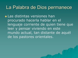 La Palabra de Dios permanece
 Las distintas versiones han
procurado hacerla hablar en el
lenguaje corriente de quien tiene que
leer y pensar viviendo en este
mundo actual, tan distante de aquél
de los pastores orientales.
 