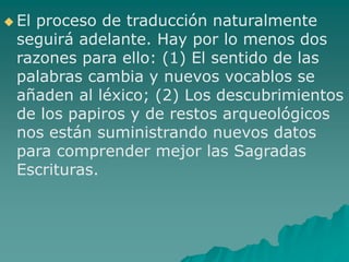  El proceso de traducción naturalmente
seguirá adelante. Hay por lo menos dos
razones para ello: (1) El sentido de las
palabras cambia y nuevos vocablos se
añaden al léxico; (2) Los descubrimientos
de los papiros y de restos arqueológicos
nos están suministrando nuevos datos
para comprender mejor las Sagradas
Escrituras.
 