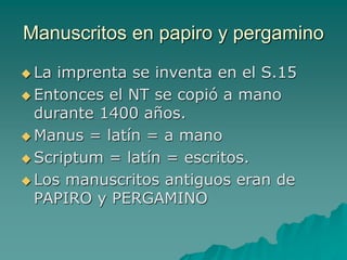 Manuscritos en papiro y pergamino
 La imprenta se inventa en el S.15
 Entonces el NT se copió a mano
durante 1400 años.
 Manus = latín = a mano
 Scriptum = latín = escritos.
 Los manuscritos antiguos eran de
PAPIRO y PERGAMINO
 