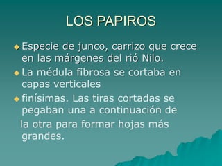 LOS PAPIROS
 Especie de junco, carrizo que crece
en las márgenes del rió Nilo.
 La médula fibrosa se cortaba en
capas verticales
 finísimas. Las tiras cortadas se
pegaban una a continuación de
la otra para formar hojas más
grandes.
 