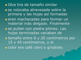  Otra tira de tamaño similar
 se colocaba atravesada sobre la
primera y las hojas así formadas
 eran machacadas para formar un
material más delgado. Finalmente
 se pulían con piedra pómez. Las
hojas terminadas variaban de
 tamaño entre 8 y 20 centímetros por
15 y 45 centímetros, y el
 color era café claro o grisáceo.
 