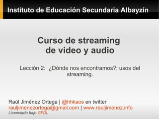 Instituto de Educación Secundaria Albayzín



              Curso de streaming
               de video y audio
     Lección 2: ¿Dónde nos encontramos?; usos del
                      streaming.



Raúl Jiménez Ortega | @hhkaos en twitter
rauljimenezortega@gmail.com | www.rauljimenez.info
Licenciado bajo GFDL
 