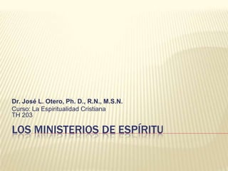Los Ministerios de Espíritu Dr. José L. Otero, Ph. D., R.N., M.S.N. Curso: La Espiritualidad CristianaTH 203 