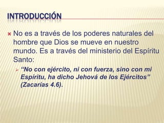 INTRODUCCIÓNNo es a través de los poderes naturales del hombre que Dios se mueve en nuestro mundo. Es a través del ministerio del Espíritu Santo:“No con ejército, ni con fuerza, sino con mi Espíritu, ha dicho Jehová de los Ejércitos” (Zacarías 4.6).INTRODUCCIÓNJesús habló del Espíritu Santo como “Él”. Jesús dijo:Él hablará de mí. Juan 15:26