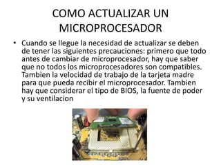 COMO ACTUALIZAR UN MICROPROCESADORCuando se llegue la necesidad de actualizar se deben de tener las siguientes precauciones: primero que todo antes de cambiar de microprocesador, hay que saber que no todos los microprocesadores son compatibles. Tambien la velocidad de trabajo de la tarjeta madre para que pueda recibir el microprocesador. Tambien hay que considerar el tipo de BIOS, la fuente de poder y su ventilacion