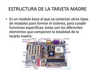 ESTRUCTURA DE LA TARJETA MADREEs un modulo base al que se conectan otros tipos de modulos para formar el sistema, para cunplir funciones especificas: estos son los diferentes elementos que componen la totalidad de la tarjeta madre:
