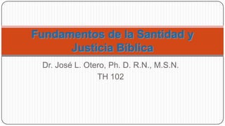 Dr. José L. Otero, Ph. D. R.N., M.S.N. TH 102 Fundamentos de la Santidad y Justicia Bíblica 