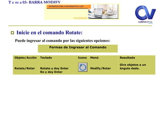  Inicie en el comando Rotate:
Puede ingresar al comando por las siguientes opciones:
T e m a 03- BARRA MODIFY
Objeto/Acción
Rotate/Rotar
Teclado
Rotate y doy Enter
Ro y doy Enter
Icono Menú
Modify/Rotar
Resultado
Gira objetos a un
ángulo dado.
Formas de Ingresar al Comando
 