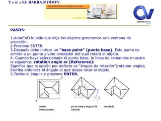 T e m a 03- BARRA MODIFY
PASOS:
1.AutoCAD le pide que elija los objetos generamos una ventana de
selección.
2.Presione ENTER.
3.Después debe indicar un “base point” (punto base). Este punto es
similar a un punto pivote alrededor del cual rotará el objeto.
4. Cuando haya seleccionado el punto base, la línea de comandos muestra
lo siguiente: rotation angle or (Reference):
Significa que la opción por defecto es “ángulo de rotación”(rotation angle);
Escriba entonces el ángulo al que desea rotar el objeto.
5.Teclee el ángulo y presione ENTER.
 