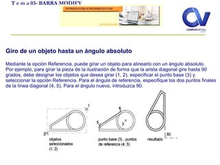 T e m a 03- BARRA MODIFY
Giro de un objeto hasta un ángulo absoluto
Mediante la opción Referencia, puede girar un objeto para alinearlo con un ángulo absoluto.
Por ejemplo, para girar la pieza de la ilustración de forma que la arista diagonal gire hasta 90
grados, debe designar los objetos que desea girar (1, 2), especificar el punto base (3) y
seleccionar la opción Referencia. Para el ángulo de referencia, especifique los dos puntos finales
de la línea diagonal (4, 5). Para el ángulo nuevo, introduzca 90.
 