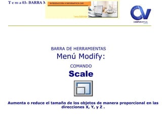 T e m a 03- BARRA MODIFY
Aumenta o reduce el tamaño de los objetos de manera proporcional en las
direcciones X, Y, y Z .
BARRA DE HERRAMIENTAS
Menú Modify:
COMANDO
Scale
 