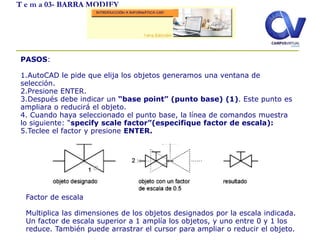 T e m a 03- BARRA MODIFY
PASOS:
1.AutoCAD le pide que elija los objetos generamos una ventana de
selección.
2.Presione ENTER.
3.Después debe indicar un “base point” (punto base) (1). Este punto es
ampliara o reducirá el objeto.
4. Cuando haya seleccionado el punto base, la línea de comandos muestra
lo siguiente: “specify scale factor”(especifique factor de escala):
5.Teclee el factor y presione ENTER.
Factor de escala
Multiplica las dimensiones de los objetos designados por la escala indicada.
Un factor de escala superior a 1 amplía los objetos, y uno entre 0 y 1 los
reduce. También puede arrastrar el cursor para ampliar o reducir el objeto.
 