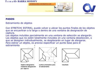 T e m a 03- BARRA MODIFY
PASOS:
Estiramiento de objetos
Con STRETCH( ESTIRA), puede volver a ubicar los puntos finales de los objetos
que se encuentran a lo largo o dentro de una ventana de designación de
captura.
Los objetos incluídos parcialmente en una ventana de selección se alargarán.
Los objetos que no estén totalmente incluídos en una ventana deselección, o
que se designen individualmente, se desplazarán en lugar de alargarse.
Para estirar un objeto, es preciso especificar un punto base para el
estiramiento y, a continuación, un punto de desplazamiento.
 