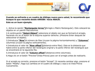 Cuando se enfrenta a un cuadro de diálogo nuevo para usted, le recomiendo que
busque lo que necesita desde ARRIBA hacia ABAJO.
Este es un buen ejemplo.
1. Activa la opción “Rectangular Array”(Arreglo o Matriz Rectangular). Esto colocará los
objetos en un patrón fila/columna.
2.A continuación “Select Object” seleccione el objeto con que se formará el arreglo,
haciendo clic en el botón de la esquina superior derecha. (Presione Enter después de
seleccionar el objeto).
3.Introduzca “Row”el número de filas (cruzan la página horizontalmente) y “Columns”
columnas (cruzan la página verticalmente).
4.Introduzca el valor de “Row offset”(distancia entre filas). Esta es la distancia que
habrá entre la parte inferior del rectángulo original y la parte inferior del rectángulo que
se encontrará en la siguiente fila.
5.Introduzca el valor de “Column offset”(distancia entre columnas).
6.Haga clic en el botón “Preview”(Vista Previa) para ver el arreglo antes de realizarlo.
Si el arreglo es correcto, presione el botón “Accept”. Si necesita cambiar algo, presione el
botón “Modify”, haga sus cambios en el cuadro de diálogo y vaya a la Vista Previa
nuevamente.
 