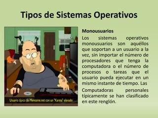 Tipos de Sistemas Operativos 
Monousuarios 
Los sistemas operativos 
monousuarios son aquéllos 
que soportan a un usuario a la 
vez, sin importar el número de 
procesadores que tenga la 
computadora o el número de 
procesos o tareas que el 
usuario pueda ejecutar en un 
mismo instante de tiempo. Las 
Computadoras personales 
típicamente se han clasificado 
en este renglón. 
12 
 