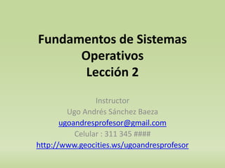 Fundamentos de Sistemas 
Operativos 
Lección 2 
Instructor 
Ugo Andrés Sánchez Baeza 
ugoandresprofesor@gmail.com 
Celular : 311 345 #### 
http://www.geocities.ws/ugoandresprofesor 
1 
 