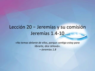 Lección	20	– Jeremías	y	su	comisión	
Jeremías	1.4-10	
«No	temas	delante	de	ellos,	porque	con3go	estoy	para	
librarte,	dice	Jehová».		
—Jeremías	1.8		
 