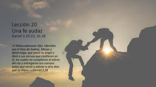 Lección 20
Una fe audaz
Daniel 3.19-23, 26-28
«Y Nabucodonosor dijo: «Bendito
sea el Dios de Sadrac, Mesac y
Abed-nego, que envió su ángel y
libró a sus siervos que confiaron en
él, los cuales no cumplieron el edicto
del rey y entregaron sus cuerpos
antes que servir y adorar a otro dios
que su Dios». —Daniel 3.28
 