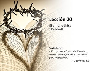 Lección	
  20	
  
El	
  amor	
  ediﬁca	
  

1	
  Corin0os	
  8	
  
	
  
	
  
	
  
	
  
	
  
Texto	
  áureo	
  
«	
  Pero	
  procurad	
  que	
  esta	
  libertad	
  
vuestra	
  no	
  venga	
  a	
  ser	
  tropezadero	
  
para	
  los	
  débiles».	
  	
  
—1	
  Corin<os	
  8.9	
  	
  

 