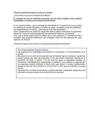 Porque no podía alcanzarlos y se dio por vencida.
¿Cuál crees tú que es el mensaje de la fábula?
El mensaje es que no debemos reaccionar de una forma negativa ante nuestras
necesidades y no darnos por vencidos tan fácilmente.
Si una persona afirma que el mensaje de esta fábula es “a veces ocurre que cuando
una persona le resulta imposible o le fallan en lograr su objetivo, trata de justificarse,
aun engañándose a sí mismo”. ¿Qué opinas tú de esta afirmación?
Como consecuencia de todas las preguntas hemos podido profundizar el significado
del escrito. Hay aún muchas preguntas que podríamos hacernos, por ejemplo:
¿Por qué el autor habla sobre el origen de la zorra (gascona o normanda)? Para
contestar esta pregunta tendríamos que investigar como son las personas de esas
regiones de Francia.
¿Recuerdas algún caso próximo a ti donde pudieras aplicar esta fábula?
Uso de las preguntas durante la lectura
Las preguntas son estrategias que facilitan la comprensión y la profundización de la
lectura.
De acuerdo con el nivel de comprensión que se trata de lograr, la persona, cuando lee,
puede hacerse dos tipos de preguntas: a) las que tienen respuestas directas en el
contenido del texto o escrito; y b) las que dan lugar a respuestas basadas en
inferencias, interpretaciones, suposiciones o analogías. Con respecto al segundo tipo
de preguntas pueden estimular al lector para que piense y busque explicaciones,
plantee puntos de vista similares a los del autor o para que se presente su propia
opinión.
Las personas, a través de la práctica, pueden aprender a plantearse preguntas para
estimular su propio proceso de comprensión de lo que leen.

 