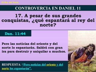 El Rey del Norte CONTROVERCIA EN DANIEL 11 17. A pesar de sus grandes conquistas, ¿qué espantará al rey del norte? Dan. 11:44 RESPUESTA :   “Pero noticias del  oriente  y del  norte  los espantarán”. Pero las noticias del oriente y del norte lo espantarán. Saldrá con gran ira para destruir y aniquilar a muchos. 