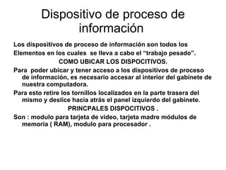 Dispositivo de proceso de información  Los dispositivos de proceso de información son todos los  Elementos en los cuales  se lleva a cabo el “trabajo pesado”. COMO UBICAR LOS DISPOCITIVOS. Para  poder ubicar y tener acceso a los dispositivos de proceso de información, es necesario accesar al interior del gabinete de nuestra computadora. Para esto retire los tornillos localizados en la parte trasera del mismo y deslice hacia atrás el panel izquierdo del gabinete. PRINCPALES DISPOCITIVOS . Son : modulo para tarjeta de video, tarjeta madre módulos de memoria ( RAM), modulo para procesador . 