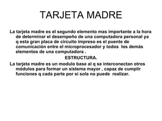 TARJETA MADRE La tarjeta madre es el segundo elemento mas importante a la hora de determinar el desempeño de una computadora personal ya q esta gran placa de circuito impreso es el puente de comunicación entre el microprocesador y todos  los demás elementos de una computadora . ESTRUCTURA. La tarjeta madre es un modulo base al q se interconectan otros módulos para formar un sistema mayor , capaz de cumplir funciones q cada parte por si sola no puede  realizar. 