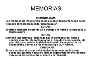 MEMORIAS MEMORIA RAM. Los módulos de RAM sirven como almacén temporal de los datos Necesita el microprocesador para trabajar.  SDRAM. Se llama memoria sincronía ya q trabaja a la misma velocidad q la tarjeta madre . RDRAM. Memoria tipo gambux . Diseñada por la compañía del mismo nombre durante  algún tiempo fue el tipo de memoria preferida por Intel, pero en la actualidad incluso dicha empresa la ha abandonado a favor de los módulos tipo DDR-DRAM. DDR-DRAM. Estos circuitos alcanzan velocidades de transferencia q van desde los 266MHZ hasta los MHZ lo q garantiza un intercambio muy veloz de datos entre el micro y la memoria  
