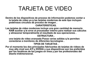 TARJETA DE VIDEO  Dentro de los dispositivos de proceso de información podemos contar a la tarjeta de video ya q las tarjetas modernas de este tipo incluyen poderosos circuitos de proceso de imagen . CARATERISTICAS. Las tarjetas de video modernas incluye una gran cantidad de memoria RAM auxiliar q le sirve al procesador interno para realizar sus cálculos y almacenar temporalmente el resultado de sus operaciones . ESTRUCTURA . una tarjeta de video avanzada Posse varias salidas q le permiten conectarse a monitores de diferentes tecnologías . TIPOS DE TARJETAS . Por el momento los dos principales fabricantes de tarjetas de videos de muy alto nivel son ATI y NVIDIA y sus dispositivos son los preferidos por los fanáticos de los juegos en línea y por los profesionales del diseño tridimensional. 