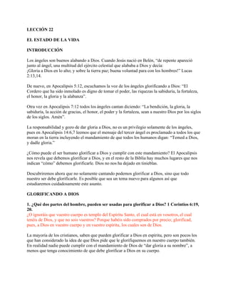 LECCIÓN 22

EL ESTADO DE LA VIDA

INTRODUCCIÓN

Los ángeles son buenos alabando a Dios. Cuando Jesús nació en Belén, “de repente apareció
junto al ángel, una multitud del ejército celestial que alababa a Dios y decía:
¡Gloria a Dios en lo alto; y sobre la tierra paz; buena voluntad para con los hombres!” Lucas
2:13,14.

De nuevo, en Apocalipsis 5:12, escuchamos la voz de los ángeles glorificando a Dios: “El
Cordero que ha sido inmolado es digno de tomar el poder, las riquezas la sabiduría, la fortaleza,
el honor, la gloria y la alabanza”.

Otra vez en Apocalipsis 7:12 todos los ángeles cantan diciendo: “La bendición, la gloria, la
sabiduría, la acción de gracias, el honor, el poder y la fortaleza, sean a nuestro Dios por los siglos
de los siglos. Amén”.

La responsabilidad y gozo de dar gloria a Dios, no es un privilegio solamente de los ángeles,
pues en Apocalipsis 14:6,7 leemos que el mensaje del tercer ángel es proclamado a todos los que
moran en la tierra incluyendo el mandamiento de que todos los humanos digan: “Temed a Dios,
y dadle gloria.”

¿Cómo puede el ser humano glorificar a Dios y cumplir con este mandamiento? El Apocalipsis
nos revela que debemos glorificar a Dios, y en el resto de la Biblia hay muchos lugares que nos
indican “cómo” debemos glorificarle. Dios no nos ha dejado en tinieblas.

Descubriremos ahora que no solamente cantando podemos glorificar a Dios, sino que todo
nuestro ser debe glorificarle. Es posible que sea un tema nuevo para algunos así que
estudiaremos cuidadosamente este asunto.

GLORIFICANDO A DIOS

1. ¿Qué dos partes del hombre, pueden ser usadas para glorificar a Dios? 1 Corintios 6:19,
20.
¿O ignoráis que vuestro cuerpo es templo del Espíritu Santo, el cual está en vosotros, el cual
tenéis de Dios, y que no sois vuestros? Porque habéis sido comprados por precio; glorificad,
pues, a Dios en vuestro cuerpo y en vuestro espíritu, los cuales son de Dios.

La mayoría de los cristianos, saben que pueden glorificar a Dios en espíritu, pero son pocos los
que han considerado la idea de que Dios pide que le glorifiquemos en nuestro cuerpo también.
En realidad nadie puede cumplir con el mandamiento de Dios de “dar gloria a su nombre”, a
menos que tenga conocimiento de que debe glorificar a Dios en su cuerpo.
 