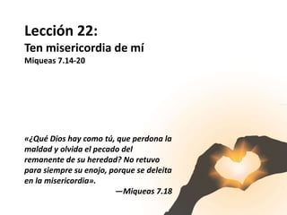 Lección 22:
Ten misericordia de mí
Miqueas 7.14-20
«¿Qué Dios hay como tú, que perdona la
maldad y olvida el pecado del
remanente de su heredad? No retuvo
para siempre su enojo, porque se deleita
en la misericordia».
—Miqueas 7.18
 