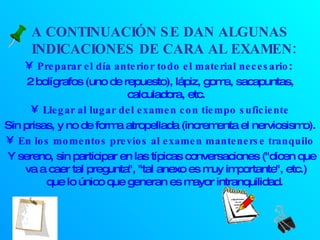 A CONTINUACIÓN SE DAN ALGUNAS INDICACIONES DE CARA AL EXAMEN:  Preparar el día anterior todo el material necesario :  2 bolígrafos (uno de repuesto), lápiz, goma, sacapuntas, calculadora, etc. Llegar al lugar del examen con tiempo suficiente Sin prisas, y no de forma atropellada (incrementa el nerviosismo). En los momentos previos al examen mantenerse tranquilo Y sereno, sin participar en las típicas conversaciones ("dicen que va a caer tal pregunta", "tal anexo es muy importante", etc.) que lo único que generan es mayor intranquilidad.  