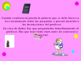 Cuando comienza la prueba lo primero que se debe hacer es leer atentamente todas las preguntas y prestar atención a las instrucciones del profesor. En caso de dudas hay que preguntarlas inmediatamente al profesor. Hay que tener todo claro antes de comenzar a contestar. 