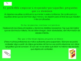 Es preferible empezar a responder por aquellas preguntas que se dominan Al dejarlas resueltas contribuirá a aumentar nuestra confianza. Se continuará por aquellas otras que se dominan algo menos y se dejarán para el final las que resulten más complicadas. En las respuestas conviene ser precisos Destacando las ideas principales y dando los detalles necesarios: hay que demostrar que se domina la materia. No se debe divagar, decir obviedades, dar información de escaso interés. Hay que evitar dejar alguna pregunta en blanco (Para muchos profesores es motivo suficiente para suspender). Siempre se podrá contestar algo a partir de datos generales del tema o se podrá relacionar con otros epígrafes que se conocen. Si aun así no se sabe qué decir no habrá más remedio que dejarla sin contestar.  