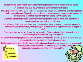 Lo que no se debe hacer es inventar una respuesta "a ver si cuela" (no es serio).  Al examen hay que llevar un reloj para controlar el tiempo.  Hay que  distribuir el tiempo entre el número de preguntas  para ver cuanto se puede dedicar a cada una. Si en alguna de ellas uno se atasca es mejor desistir y pasar a la siguiente; si al final sobra tiempo se podrá volver sobre ella.  Si al final falta tiempo para desarrollar correctamente alguna pregunta, conviene al menos señalar los puntos principales.  Los últimos 5-10 minutos hay que reservarlos para repasar el examen  antes de entregarlo (completar algo, corregir algún dato erróneo o alguna falta de ortografía, etc.). No se pueden cometer faltas de ortografía . Si se duda de cómo se escribe una palabra es preferible utilizar algún sinónimo. Si es un examen que puede durar varias es conveniente  llevar algunos caramelos  (su aporte de glucosa ayuda a combatir el cansancio).  En los exámenes además del fondo es fundamental una  buena presentación : proyecta una imagen de organización y seriedad, mientras que una mala presentación transmite sensación de caos e improvisación.  