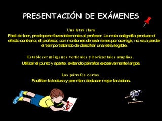 PRESENTACIÓN DE EXÁMENES Una letra clara Fácil de leer, predispone favorablemente al profesor. La mala caligrafía produce el efecto contrario; el profesor, con montones de exámenes por corregir, no va a perder el tiempo tratando de descifrar una letra ilegible. Establecer márgenes verticales y horizontales amplios .  Utilizar el punto y aparte, evitando párrafos excesivamente largos. Los párrafos cortos   Facilitan la lectura y permiten destacar mejor las ideas. 