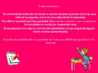 Evitar tachones : Es conveniente antes de comenzar a escribir pararse a pensar cómo se va a enfocar la pegunta, como se va a estructurar la respuesta.  Por último, recordar que hay que tratar de  perderle el miedo a los exámenes  (no se acaba el mundo por suspender uno).  Si se preparan con rigor lo normal será aprobarlos y si se suspende alguno habrá nuevas oportunidades.  El esfuerzo planificado es garantía de éxito por difícil que pueda ser la materia. 
