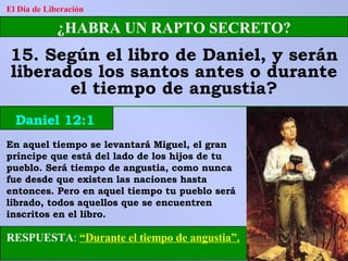 El Día de Liberación ¿HABRA UN RAPTO SECRETO? 15. Según el libro de Daniel, y serán liberados los santos antes o durante el tiempo de angustia? Daniel 12:1 RESPUESTA :   “Durante el tiempo de angustia”. En aquel tiempo se levantará Miguel, el gran príncipe que está del lado de los hijos de tu pueblo. Será tiempo de angustia, como nunca fue desde que existen las naciones hasta entonces. Pero en aquel tiempo tu pueblo será librado, todos aquellos que se encuentren inscritos en el libro. 