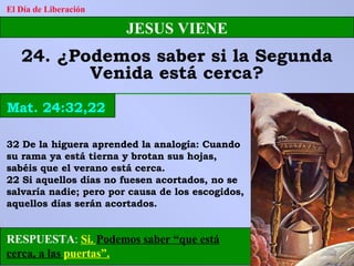 RESPUESTA :   Si.  Podemos saber “que está cerca, a las  puertas”. El Día de Liberación JESUS VIENE 24. ¿Podemos saber si la Segunda Venida está cerca? Mat. 24:32,22 32 De la higuera aprended la analogía: Cuando su rama ya está tierna y brotan sus hojas, sabéis que el verano está cerca. 22 Si aquellos días no fuesen acortados, no se salvaría nadie; pero por causa de los escogidos, aquellos días serán acortados. 