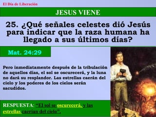 RESPUESTA :   “El sol se  oscurecerá,  y las  estrellas  caerían del cielo”. El Día de Liberación JESUS VIENE 25. ¿Qué señales celestes dió Jesús para indicar que la raza humana ha llegado a sus últimos días? Mat. 24:29 Pero inmediatamente después de la tribulación de aquellos días, el sol se oscurecerá, y la luna no dará su resplandor. Las estrellas caerán del cielo y los poderes de los cielos serán sacudidos. 