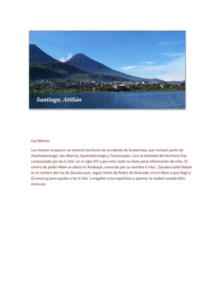 Los Mames
Los mames ocuparon un extenso territorio de occidente de Guatemala, que incluían parte de
Huehuetenango, San Marcos, Quetzaltenango y Totonicapán. Casi la totalidad del territorio fue
conquistado por los k´iche´ en el siglo XIV y por esta razón se tiene poca información de ellos. El
centro de poder Mam se ubicó en Xinabajul, conocido por su nombre k´iche´, Zaculeu.Caibil Balam
es el nombre del rey de Zaculeu que, según relato de Pedro de Alvarado, era el Mam y que llegó a
Q`umarcaj para ayudar a los k´iche´ a engañar a los españoles y quemar la ciudad cuando ellos
entraran.
 