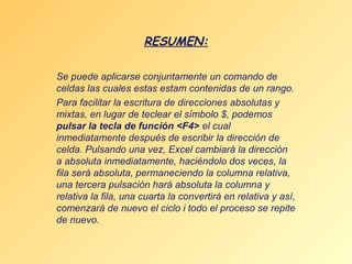 RESUMEN:
Se puede aplicarse conjuntamente un comando de
celdas las cuales estas estam contenidas de un rango.
Para facilitar la escritura de direcciones absolutas y
mixtas, en lugar de teclear el símbolo $, podemos
pulsar la tecla de función <F4> el cual
inmediatamente después de escribir la dirección de
celda. Pulsando una vez, Excel cambiará la dirección
a absoluta inmediatamente, haciéndolo dos veces, la
fila será absoluta, permaneciendo la columna relativa,
una tercera pulsación hará absoluta la columna y
relativa la fila, una cuarta la convertirá en relativa y así,
comenzará de nuevo el ciclo i todo el proceso se repite
de nuevo.

 
