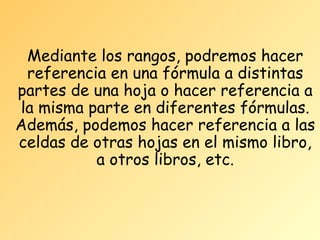 Mediante los rangos, podremos hacer
referencia en una fórmula a distintas
partes de una hoja o hacer referencia a
la misma parte en diferentes fórmulas.
Además, podemos hacer referencia a las
celdas de otras hojas en el mismo libro,
a otros libros, etc.

 
