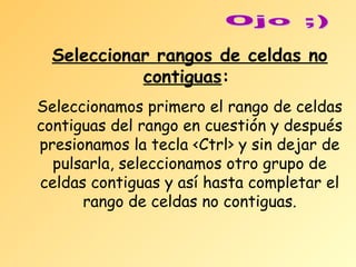 Seleccionar rangos de celdas no
contiguas:
Seleccionamos primero el rango de celdas
contiguas del rango en cuestión y después
presionamos la tecla <Ctrl> y sin dejar de
pulsarla, seleccionamos otro grupo de
celdas contiguas y así hasta completar el
rango de celdas no contiguas.

 