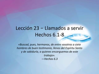 Lección	23	– Llamados	a	servir	
Hechos	6.1-8	
«Buscad,	pues,	hermanos,	de	entre	vosotros	a	siete	
hombres	de	buen	tes5monio,	llenos	del	Espíritu	Santo	
y	de	sabiduría,	a	quienes	encarguemos	de	este	
trabajo».		
—Hechos	6.3		
 