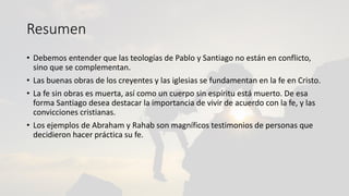 Resumen
• Debemos entender que las teologías de Pablo y Santiago no están en conflicto,
sino que se complementan.
• Las buenas obras de los creyentes y las iglesias se fundamentan en la fe en Cristo.
• La fe sin obras es muerta, así como un cuerpo sin espíritu está muerto. De esa
forma Santiago desea destacar la importancia de vivir de acuerdo con la fe, y las
convicciones cristianas.
• Los ejemplos de Abraham y Rahab son magníficos testimonios de personas que
decidieron hacer práctica su fe.
 