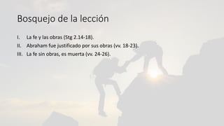 Bosquejo de la lección
I. La fe y las obras (Stg 2.14-18).
II. Abraham fue justificado por sus obras (vv. 18-23).
III. La fe sin obras, es muerta (vv. 24-26).
 