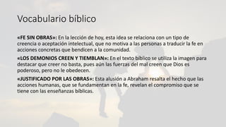 Vocabulario bíblico
«FE SIN OBRAS»: En la lección de hoy, esta idea se relaciona con un tipo de
creencia o aceptación intelectual, que no motiva a las personas a traducir la fe en
acciones concretas que bendicen a la comunidad.
«LOS DEMONIOS CREEN Y TIEMBLAN»: En el texto bíblico se utiliza la imagen para
destacar que creer no basta, pues aún las fuerzas del mal creen que Dios es
poderoso, pero no le obedecen.
«JUSTIFICADO POR LAS OBRAS»: Esta alusión a Abraham resalta el hecho que las
acciones humanas, que se fundamentan en la fe, revelan el compromiso que se
tiene con las enseñanzas bíblicas.
 