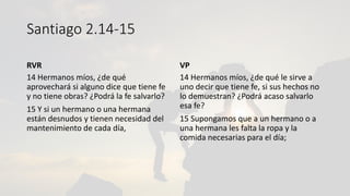 Santiago 2.14-15
RVR
14 Hermanos míos, ¿de qué
aprovechará si alguno dice que tiene fe
y no tiene obras? ¿Podrá la fe salvarlo?
15 Y si un hermano o una hermana
están desnudos y tienen necesidad del
mantenimiento de cada día,
VP
14 Hermanos míos, ¿de qué le sirve a
uno decir que tiene fe, si sus hechos no
lo demuestran? ¿Podrá acaso salvarlo
esa fe?
15 Supongamos que a un hermano o a
una hermana les falta la ropa y la
comida necesarias para el día;
 