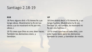 Santiago 2.18-19
RVR
18 Pero alguno dirá: «Tú tienes fe y yo
tengo obras. Muéstrame tu fe sin tus
obras y yo te mostraré mi fe por mis
obras.»
19 Tú crees que Dios es uno; bien haces.
También los demonios creen, y
tiemblan.
VP
18 Uno podrá decir: «Tú tienes fe, y yo
tengo hechos. Muéstrame tu fe sin
hechos; yo, en cambio, te mostraré mi
fe con mis hechos.»
19 Tú crees que hay un solo Dios, y en
esto haces bien; pero los demonios
también lo creen, y tiemblan de miedo.
 